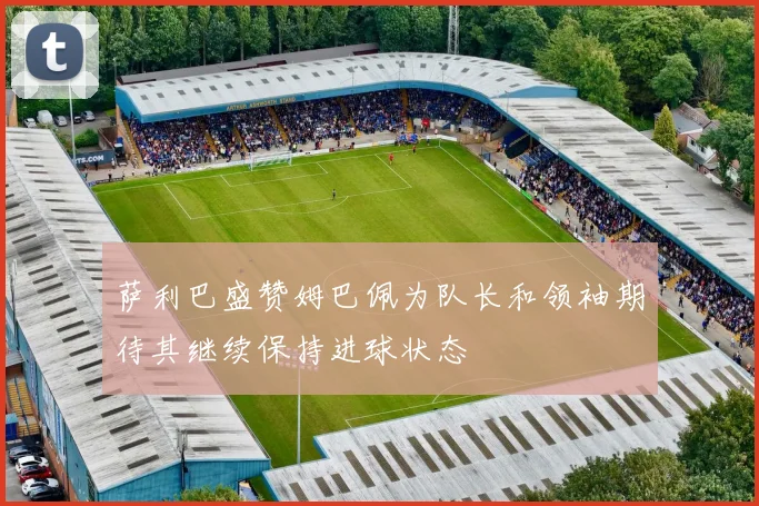 萨利巴盛赞姆巴佩为队长和领袖期待其继续保持进球状态