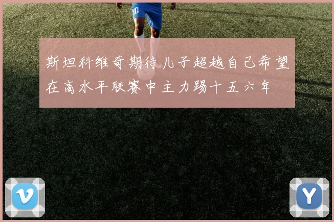 斯坦科维奇期待儿子超越自己希望在高水平联赛中主力踢十五六年