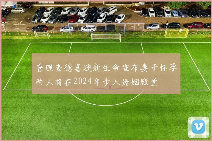 普理查德喜迎新生命宣布妻子怀孕两人将在2024年步入婚姻殿堂