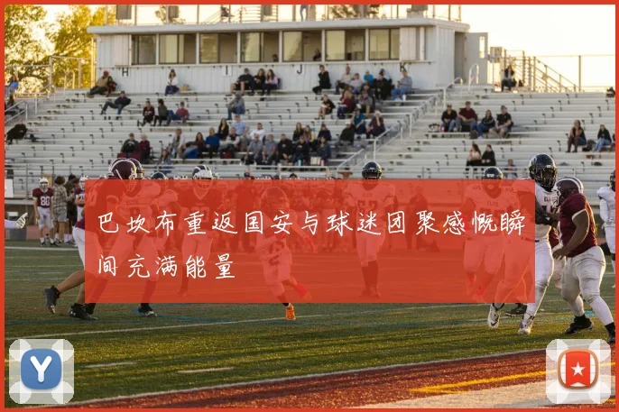 巴坎布重返国安与球迷团聚感慨瞬间充满能量