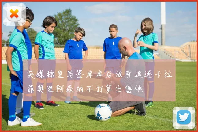 英媒称皇马签库库后放弃追逐卡拉菲奥里阿森纳不打算出售他