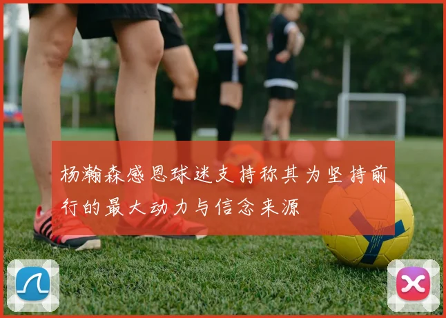 杨瀚森感恩球迷支持称其为坚持前行的最大动力与信念来源