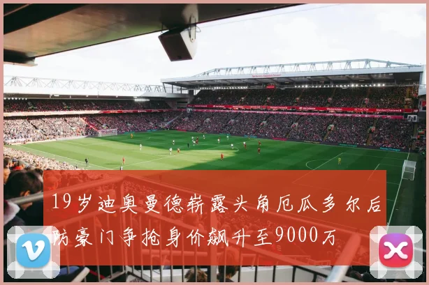 19岁迪奥曼德崭露头角厄瓜多尔后防豪门争抢身价飙升至9000万