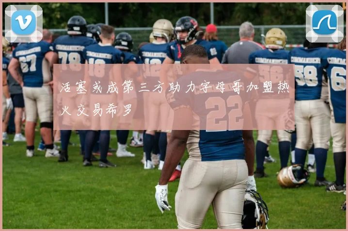 活塞或成第三方助力字母哥加盟热火交易希罗