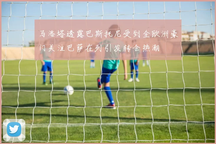 马洛塔透露巴斯托尼受到全欧洲豪门关注巴萨在列引发转会热潮