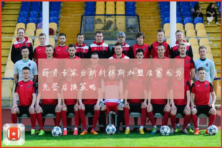 薪资专家分析科林斯加盟活塞或为先签后换策略