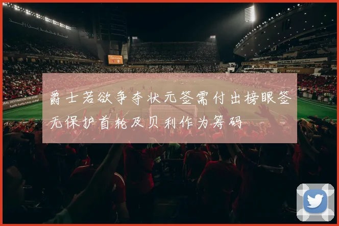 爵士若欲争夺状元签需付出榜眼签无保护首轮及贝利作为筹码