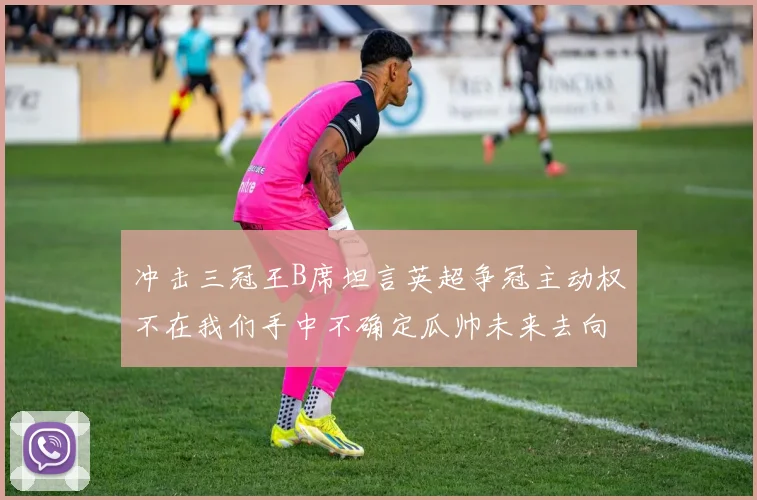 冲击三冠王B席坦言英超争冠主动权不在我们手中不确定瓜帅未来去向